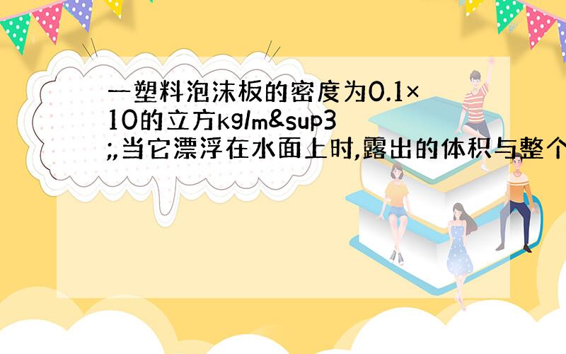 一塑料泡沫板的密度为0.1×10的立方kg/m³,当它漂浮在水面上时,露出的体积与整个体积之比是多少?