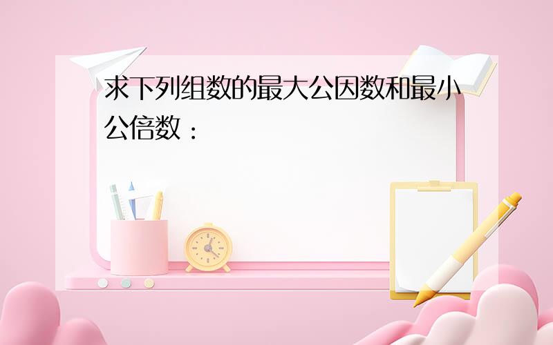 求下列组数的最大公因数和最小公倍数：