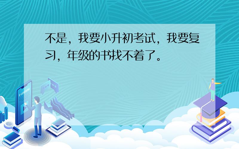 不是，我要小升初考试，我要复习，年级的书找不着了。