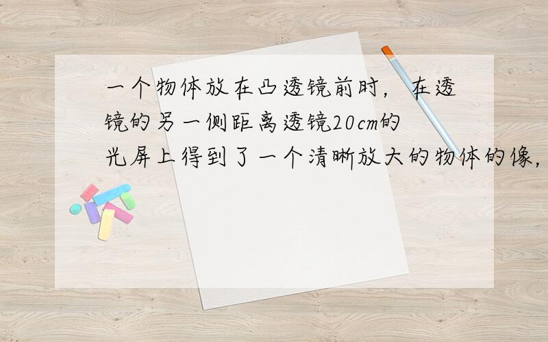 一个物体放在凸透镜前时，在透镜的另一侧距离透镜20cm的光屏上得到了一个清晰放大的物体的像，若把物体移至透镜前20cm处