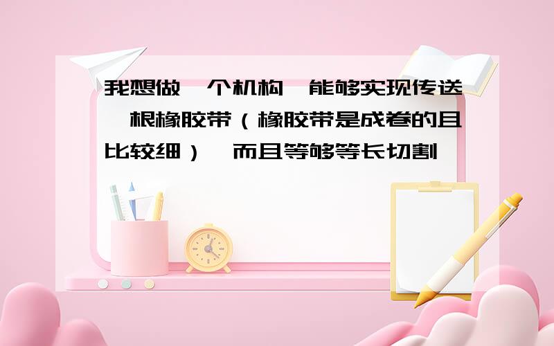 我想做一个机构,能够实现传送一根橡胶带（橡胶带是成卷的且比较细）,而且等够等长切割,