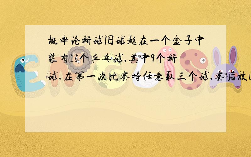 概率论新球旧球题在一个盒子中装有15个乒乓球,其中9个新球,在第一次比赛时任意取三个球,赛后放回盒中,在第二次比赛同样任