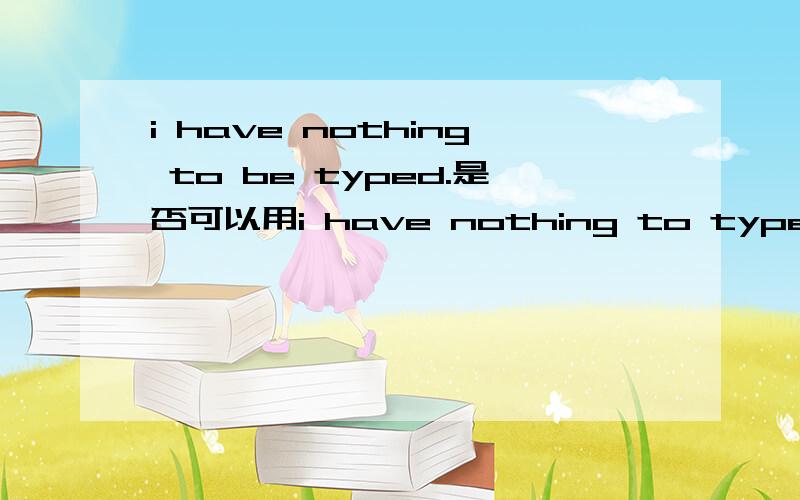 i have nothing to be typed.是否可以用i have nothing to type.请详解