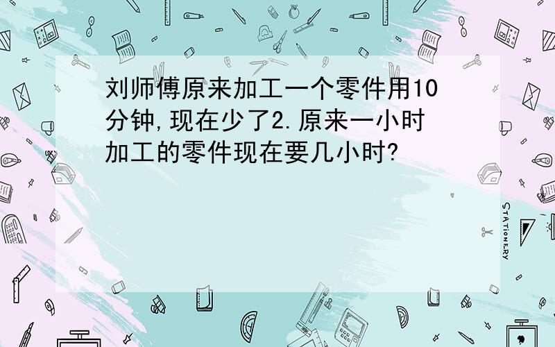 刘师傅原来加工一个零件用10分钟,现在少了2.原来一小时加工的零件现在要几小时?