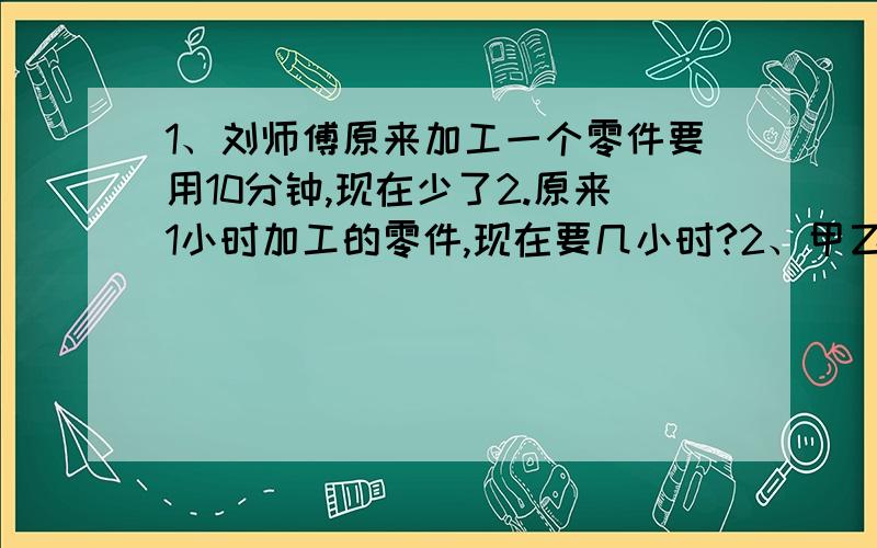 1、刘师傅原来加工一个零件要用10分钟,现在少了2.原来1小时加工的零件,现在要几小时?2、甲乙丙