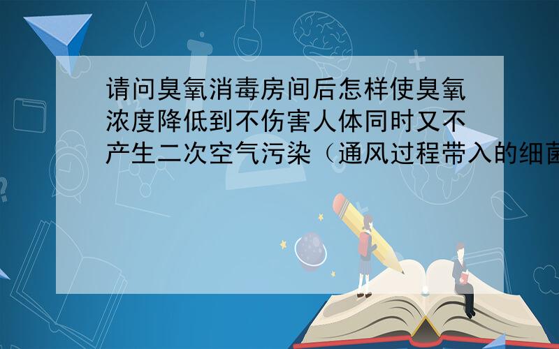 请问臭氧消毒房间后怎样使臭氧浓度降低到不伤害人体同时又不产生二次空气污染（通风过程带入的细菌等）?