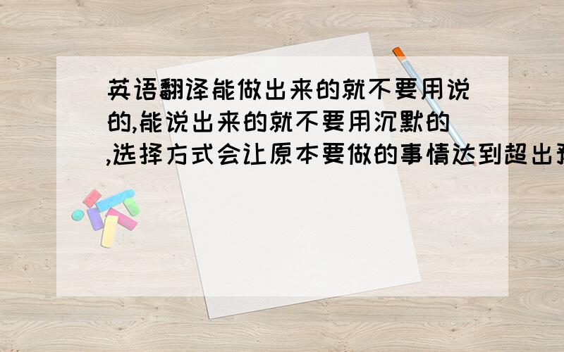 英语翻译能做出来的就不要用说的,能说出来的就不要用沉默的,选择方式会让原本要做的事情达到超出预期的结果,可是为什么在这个