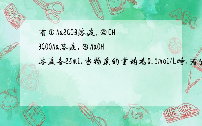 有①Na2CO3溶液,②CH3COONa溶液,③NaOH溶液各25ml,当物质的量均为0.1mol/L时,若分别加入25