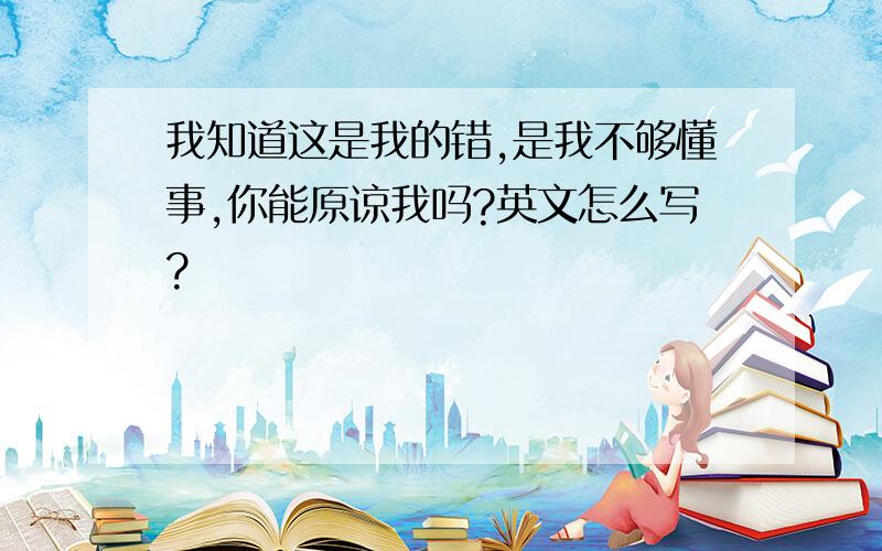 我知道这是我的错,是我不够懂事,你能原谅我吗?英文怎么写?