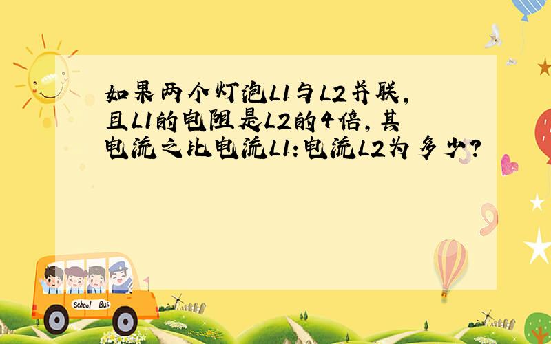 如果两个灯泡L1与L2并联,且L1的电阻是L2的4倍,其电流之比电流L1:电流L2为多少?