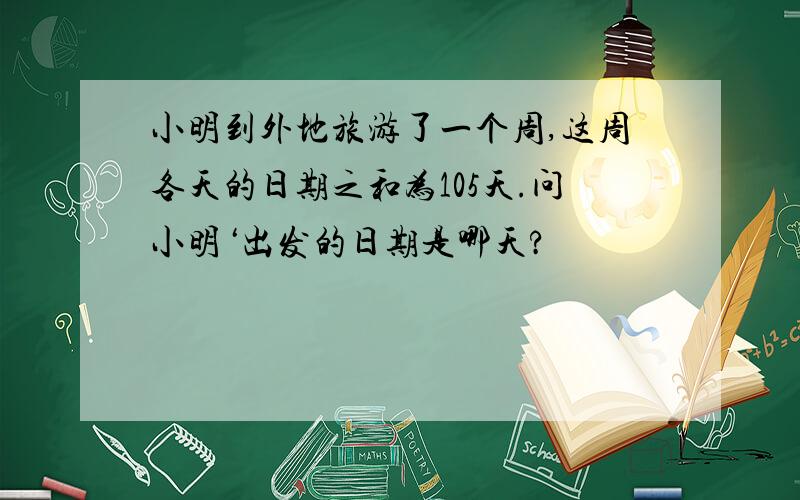 小明到外地旅游了一个周,这周各天的日期之和为105天.问小明‘出发的日期是哪天?