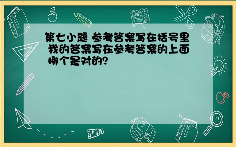 第七小题 参考答案写在括号里 我的答案写在参考答案的上面 哪个是对的？