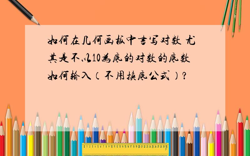 如何在几何画板中书写对数 尤其是不以10为底的对数的底数如何输入（不用换底公式）?