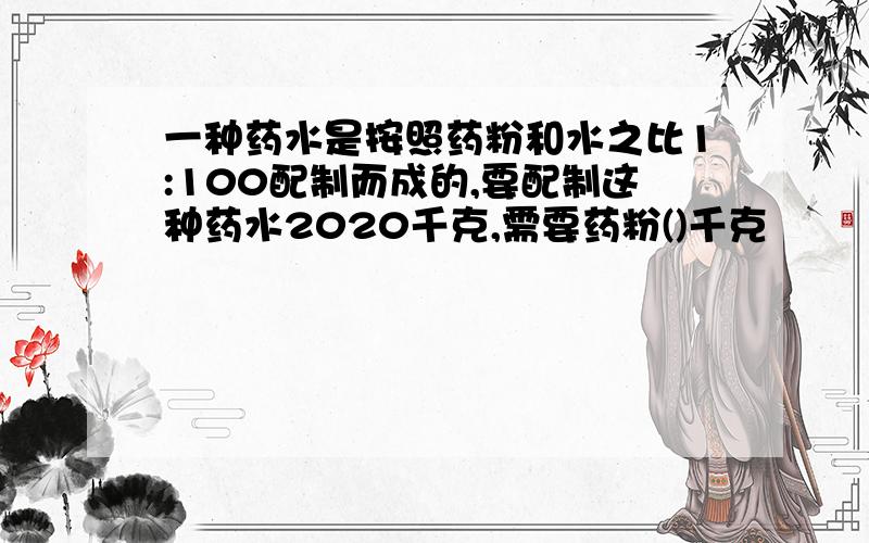 一种药水是按照药粉和水之比1:100配制而成的,要配制这种药水2020千克,需要药粉()千克