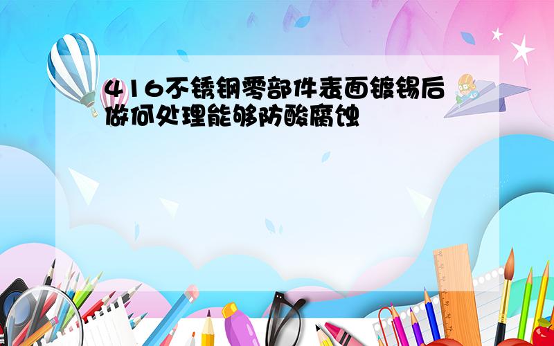 416不锈钢零部件表面镀锡后做何处理能够防酸腐蚀