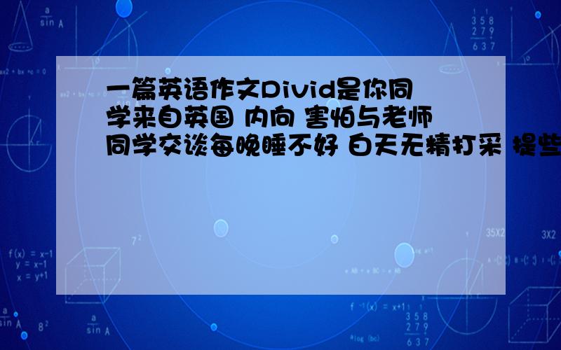 一篇英语作文Divid是你同学来自英国 内向 害怕与老师同学交谈每晚睡不好 白天无精打采 提些建议帮他解决问题 不少于7