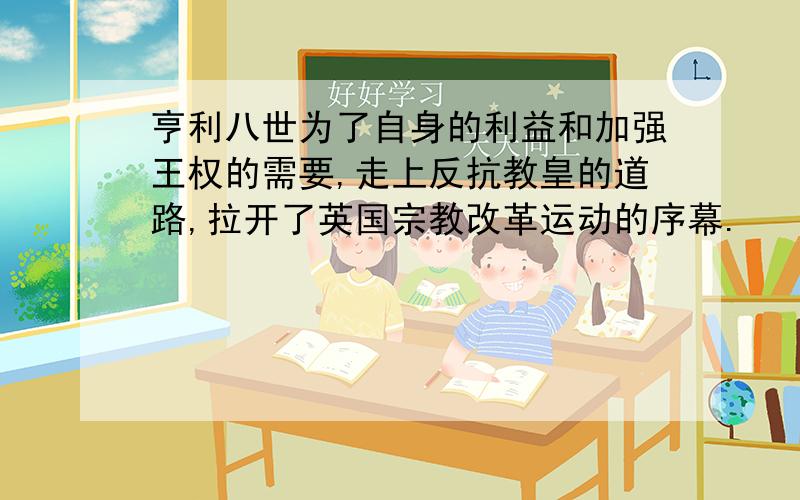 亨利八世为了自身的利益和加强王权的需要,走上反抗教皇的道路,拉开了英国宗教改革运动的序幕.