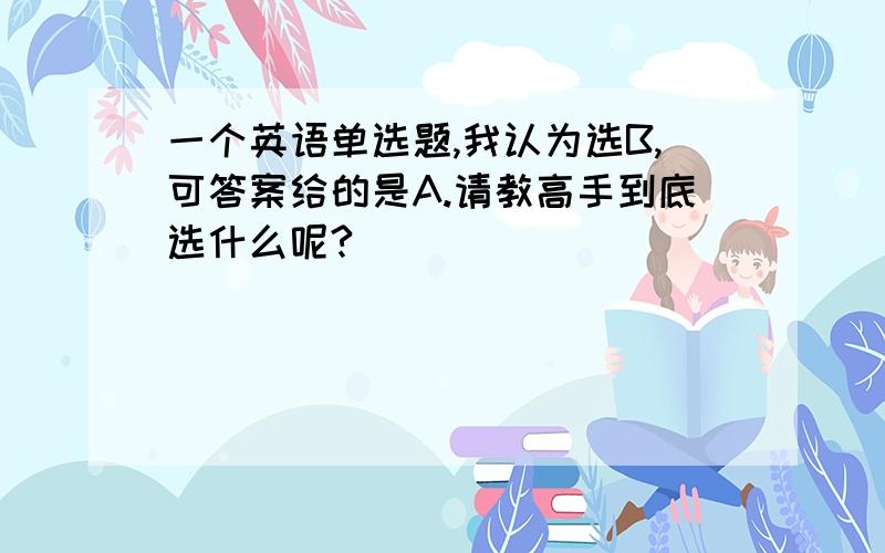 一个英语单选题,我认为选B,可答案给的是A.请教高手到底选什么呢?