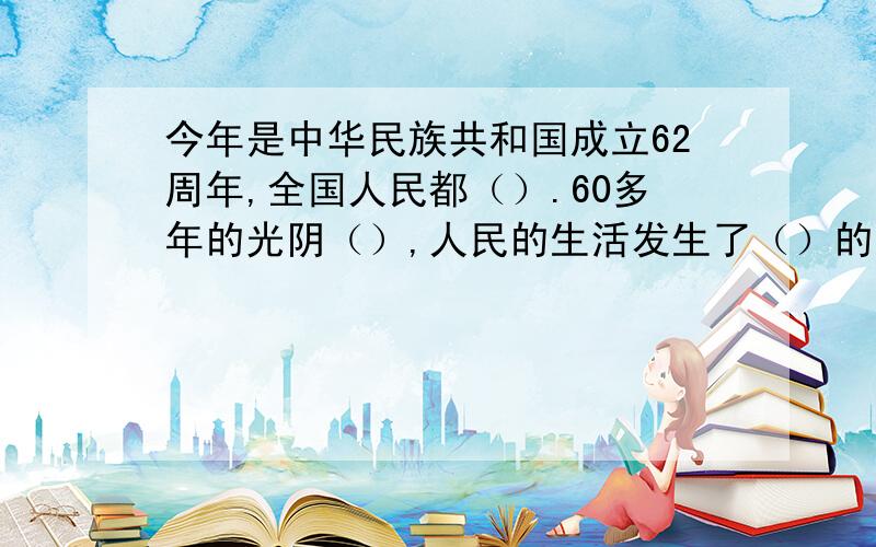 今年是中华民族共和国成立62周年,全国人民都（）.60多年的光阴（）,人民的生活发生了（）的变化.在这