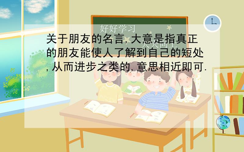 关于朋友的名言,大意是指真正的朋友能使人了解到自己的短处,从而进步之类的,意思相近即可.