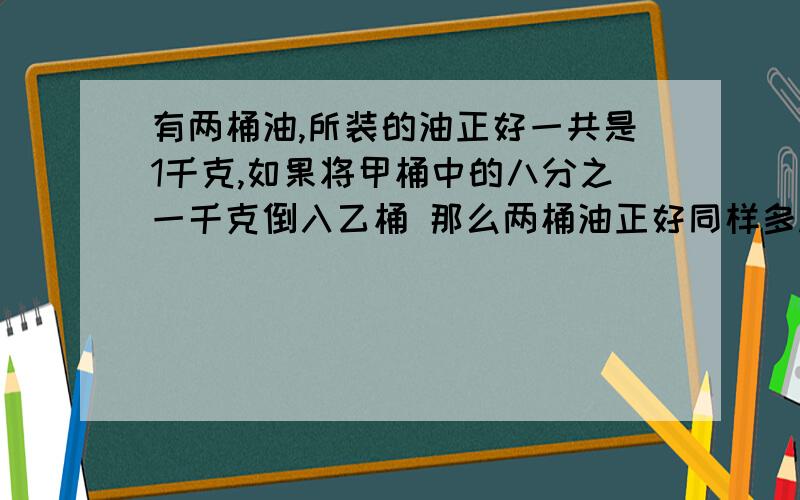 有两桶油,所装的油正好一共是1千克,如果将甲桶中的八分之一千克倒入乙桶 那么两桶油正好同样多.甲,乙