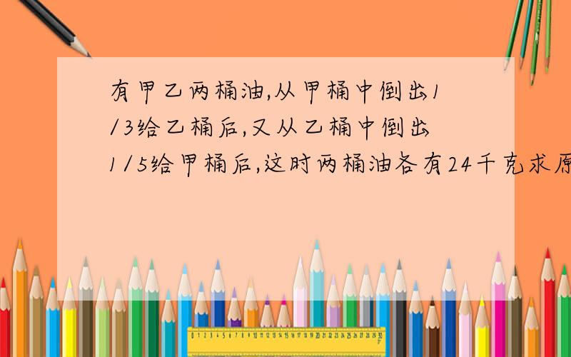 有甲乙两桶油,从甲桶中倒出1/3给乙桶后,又从乙桶中倒出1/5给甲桶后,这时两桶油各有24千克求原甲是多少