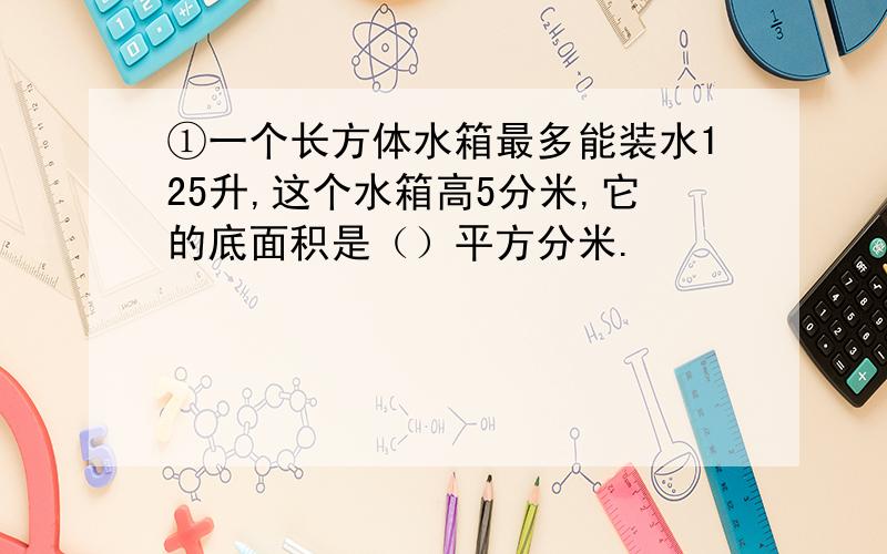 ①一个长方体水箱最多能装水125升,这个水箱高5分米,它的底面积是（）平方分米.