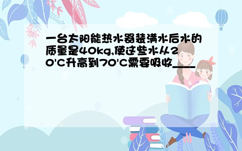 一台太阳能热水器装满水后水的质量是40kg,使这些水从20'C升高到70'C需要吸收____