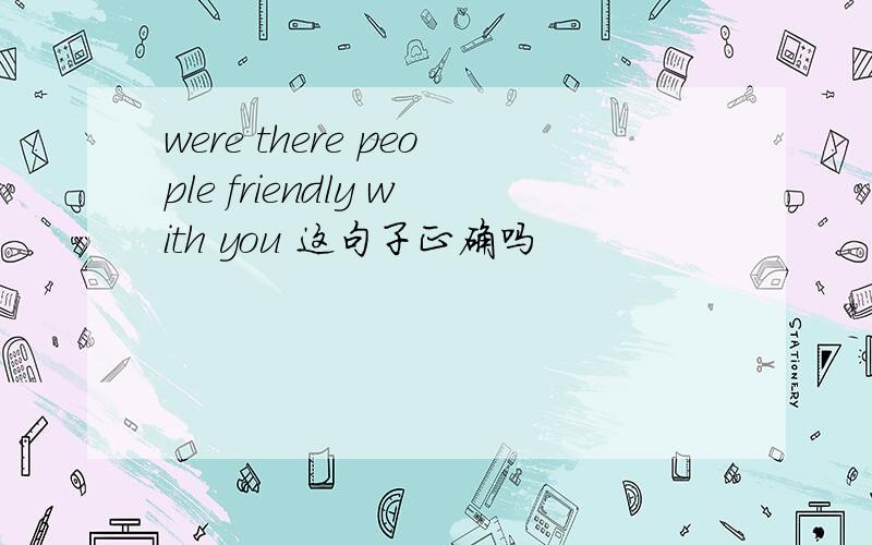 were there people friendly with you 这句子正确吗