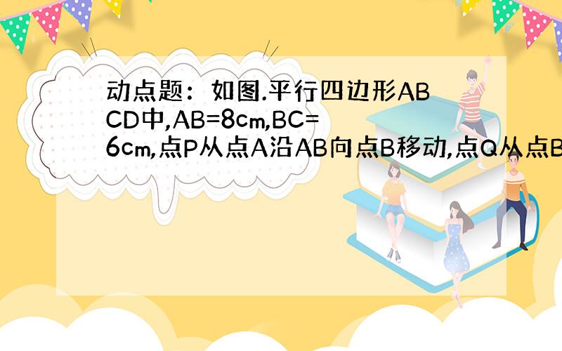 动点题：如图.平行四边形ABCD中,AB=8cm,BC=6cm,点P从点A沿AB向点B移动,点Q从点B沿BC向点C移动.