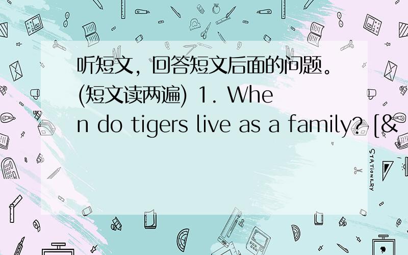 听短文，回答短文后面的问题。(短文读两遍) 1. When do tigers live as a family? [&