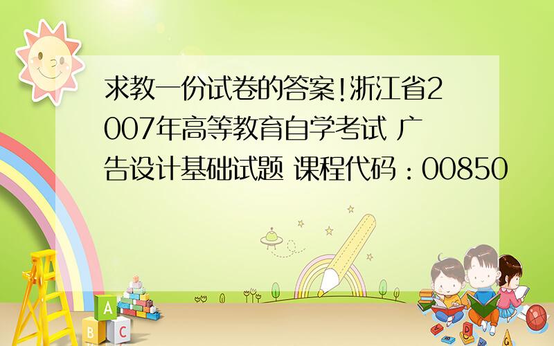 求教一份试卷的答案!浙江省2007年高等教育自学考试 广告设计基础试题 课程代码：00850