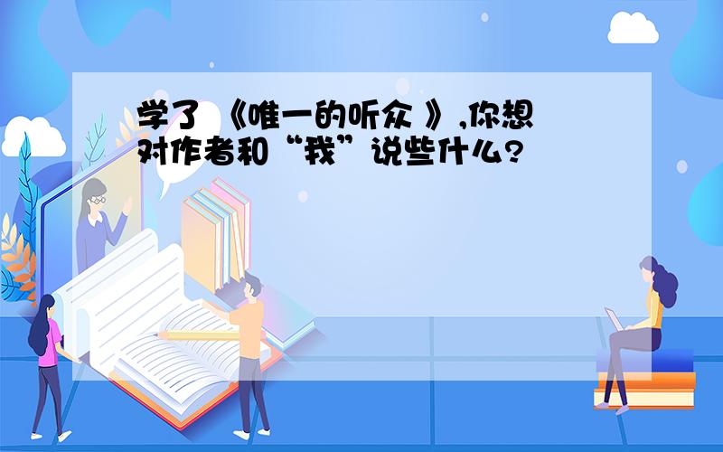 学了 《唯一的听众 》,你想对作者和“我”说些什么?