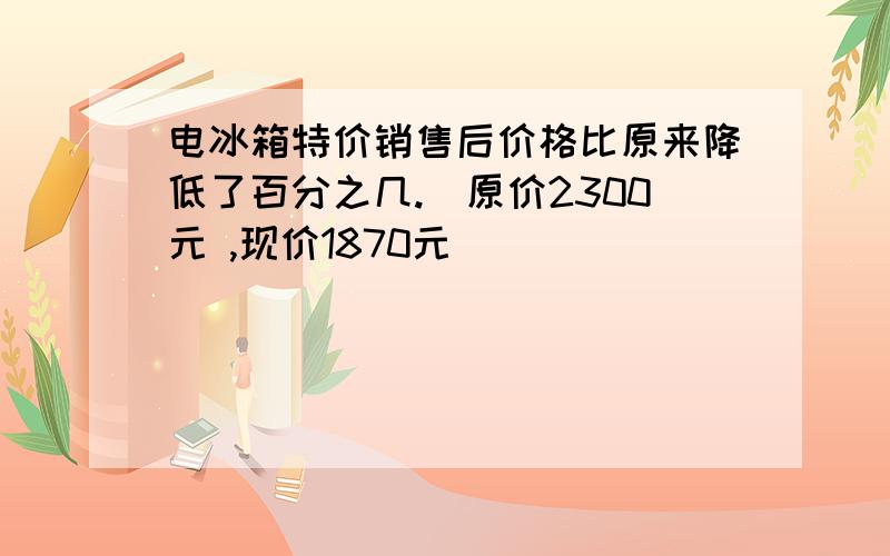 电冰箱特价销售后价格比原来降低了百分之几.（原价2300元 ,现价1870元）