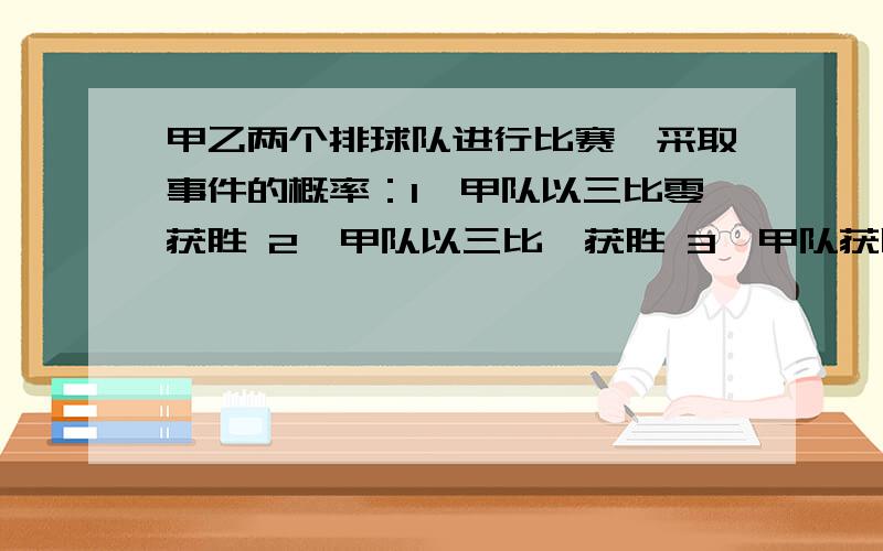 甲乙两个排球队进行比赛,采取事件的概率：1,甲队以三比零获胜 2,甲队以三比一获胜 3,甲队获胜