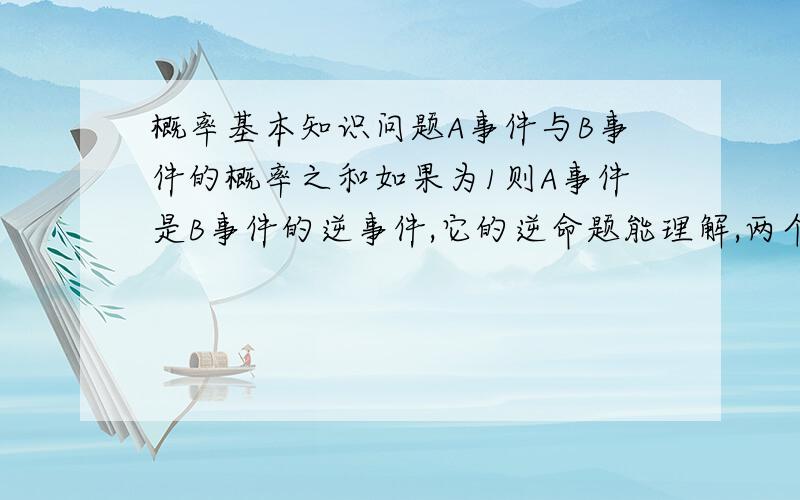 概率基本知识问题A事件与B事件的概率之和如果为1则A事件是B事件的逆事件,它的逆命题能理解,两个互逆事件其概率之和为1,