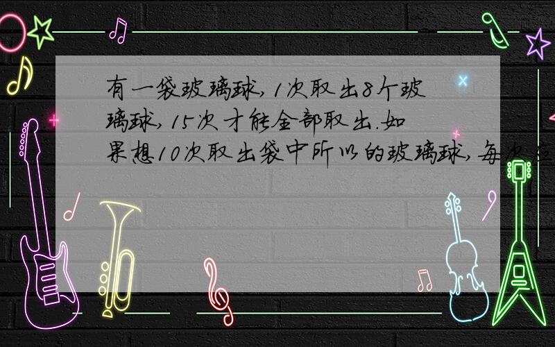 有一袋玻璃球,1次取出8个玻璃球,15次才能全部取出.如果想10次取出袋中所以的玻璃球,每次应该取出多少个玻璃球?