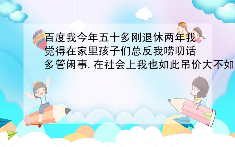 百度我今年五十多刚退休两年我觉得在家里孩子们总反我唠叨话多管闲事.在社会上我也如此吊价大不如从前...