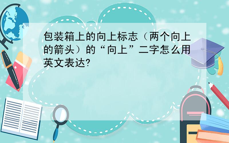 包装箱上的向上标志（两个向上的箭头）的“向上”二字怎么用英文表达?