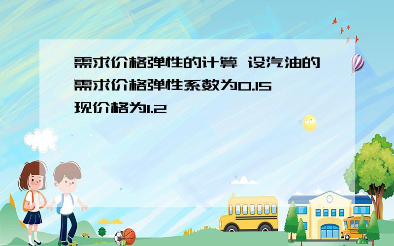 需求价格弹性的计算 设汽油的需求价格弹性系数为0.15,现价格为1.2