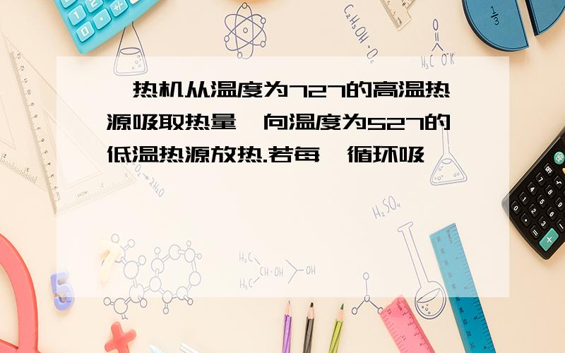 一热机从温度为727的高温热源吸取热量,向温度为527的低温热源放热.若每一循环吸