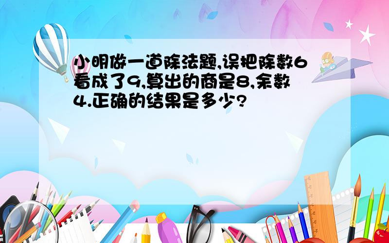 小明做一道除法题,误把除数6看成了9,算出的商是8,余数4.正确的结果是多少?