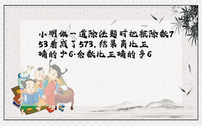 小明做一道除法题时把被除数753看成了573,结果商比正确的少6.余数比正确的多6