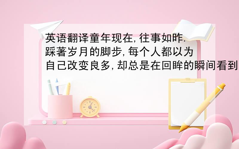 英语翻译童年现在,往事如昨.踩著岁月的脚步,每个人都以为自己改变良多,却总是在回眸的瞬间看到了时间的深情与残酷.曾经的微