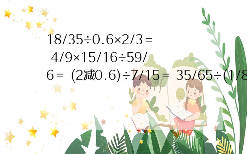 18/35÷0.6×2/3＝ 4/9×15/16÷59/6＝ (2减0.6)÷7/15＝ 35/65÷(1/8加0.75