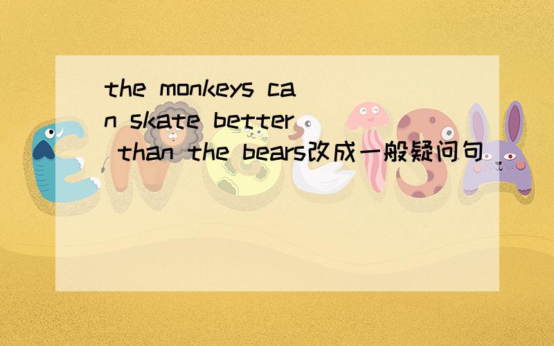 the monkeys can skate better than the bears改成一般疑问句