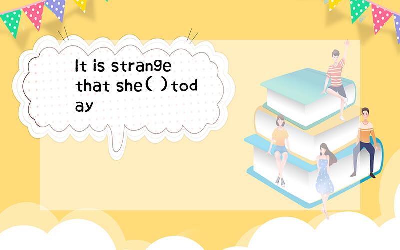 It is strange that she( )today