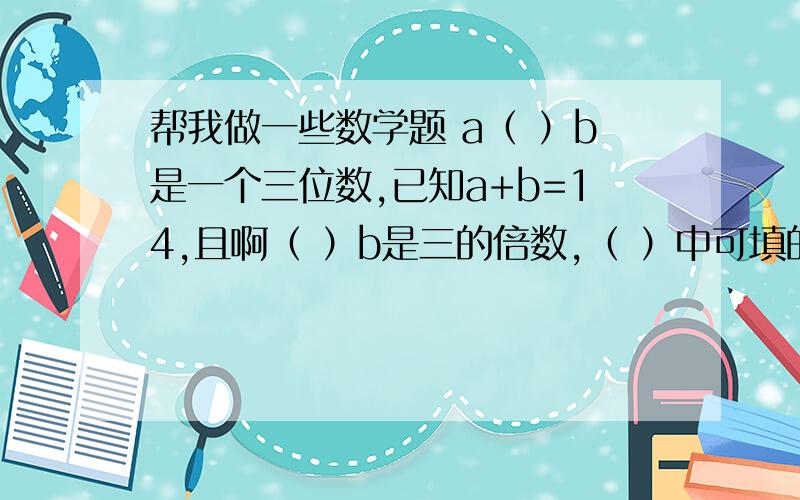 帮我做一些数学题 a（ ）b是一个三位数,已知a+b=14,且啊（ ）b是三的倍数,（ ）中可填的数,有 （ ）个.A1