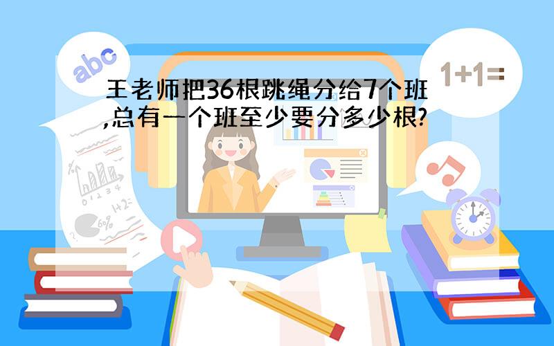 王老师把36根跳绳分给7个班,总有一个班至少要分多少根?