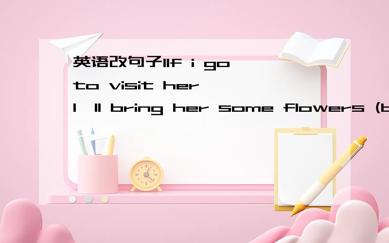 英语改句子1If i go to visit her, I'll bring her some flowers (bri